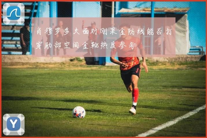 肖穆罗多夫面对刚果金防线能否打穿肋部空间金靴热度参考