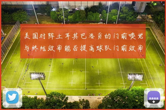 美国对阵土耳其巴洛贡的门前嗅觉与终结效率能否提高球队门前效率