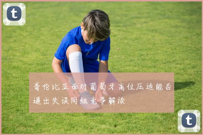 哥伦比亚面对葡萄牙高位压迫能否逼出失误同组竞争解读