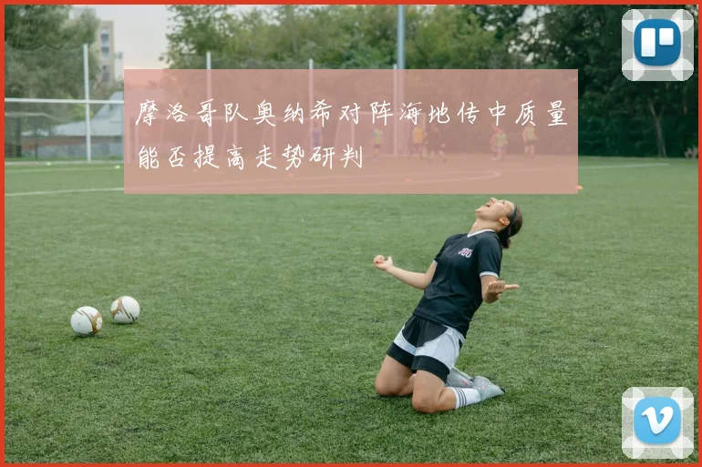 摩洛哥队奥纳希对阵海地传中质量能否提高走势研判