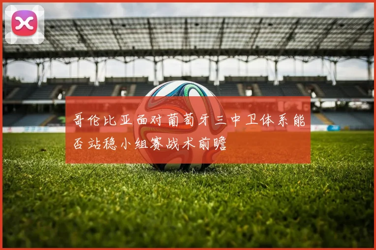哥伦比亚面对葡萄牙三中卫体系能否站稳小组赛战术前瞻