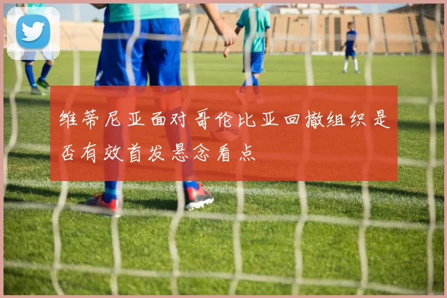 维蒂尼亚面对哥伦比亚回撤组织是否有效首发悬念看点