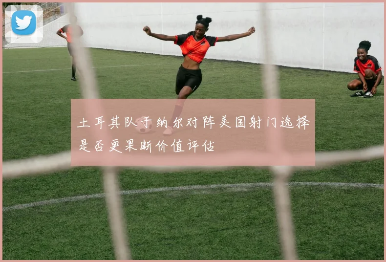 土耳其队于纳尔对阵美国射门选择是否更果断价值评估