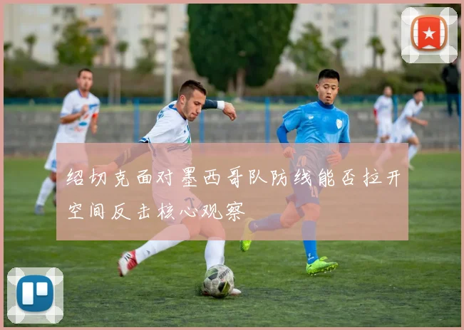 绍切克面对墨西哥队防线能否拉开空间反击核心观察