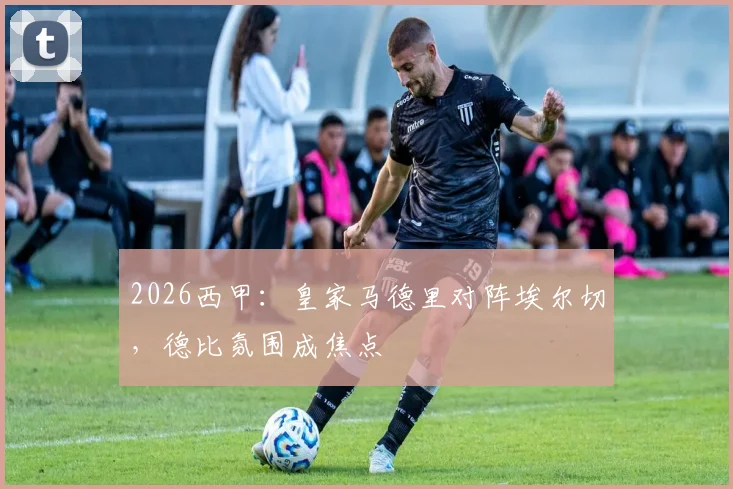 2026西甲：皇家马德里对阵埃尔切，德比氛围成焦点
