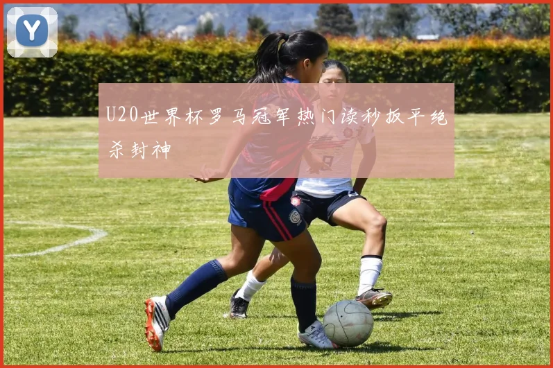 U20世界杯罗马冠军热门读秒扳平绝杀封神