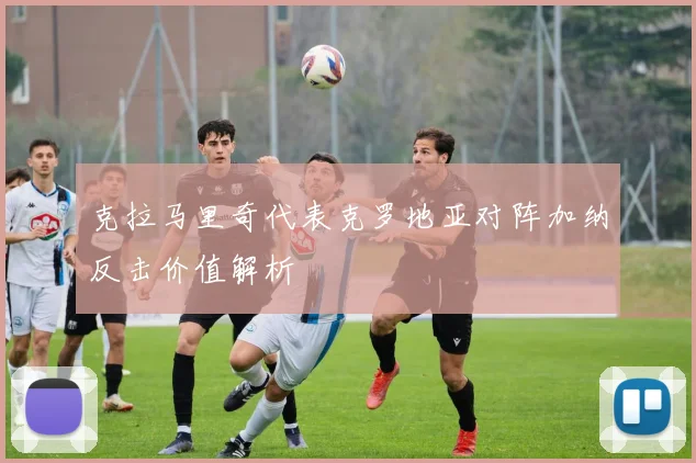 克拉马里奇代表克罗地亚对阵加纳反击价值解析