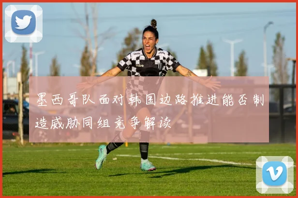 墨西哥队面对韩国边路推进能否制造威胁同组竞争解读