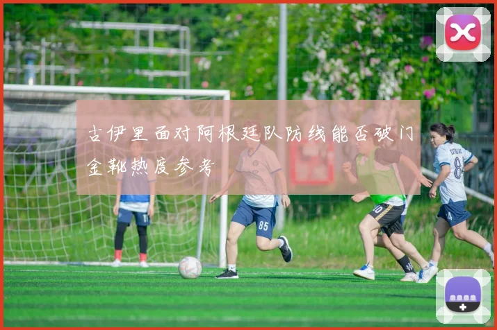 古伊里面对阿根廷队防线能否破门金靴热度参考