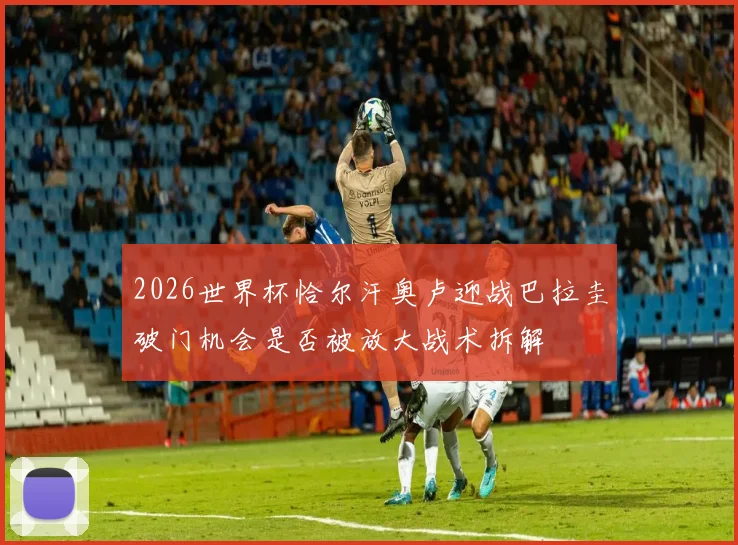 2026世界杯恰尔汗奥卢迎战巴拉圭破门机会是否被放大战术拆解