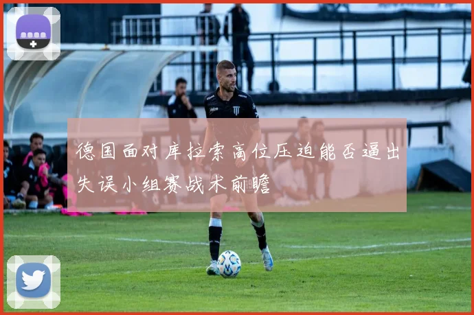 德国面对库拉索高位压迫能否逼出失误小组赛战术前瞻