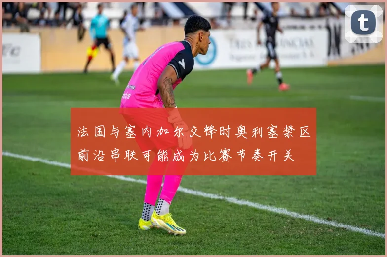 法国与塞内加尔交锋时奥利塞禁区前沿串联可能成为比赛节奏开关