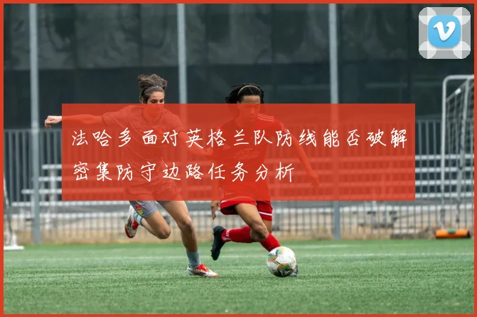法哈多面对英格兰队防线能否破解密集防守边路任务分析
