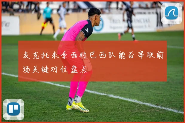 麦克托米奈面对巴西队能否串联前场关键对位盘点