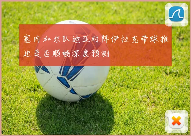 塞内加尔队迪亚对阵伊拉克带球推进是否顺畅深度预测