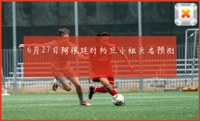 6月27日阿根廷对约旦小组头名预测