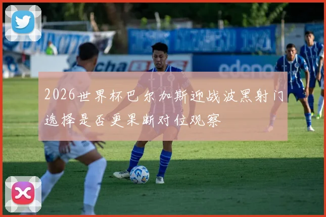2026世界杯巴尔加斯迎战波黑射门选择是否更果断对位观察