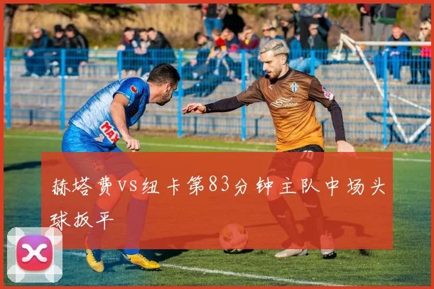 赫塔费vs纽卡第83分钟主队中场头球扳平