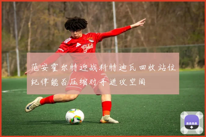 范安霍尔特迎战科特迪瓦回收站位纪律能否压缩对手进攻空间