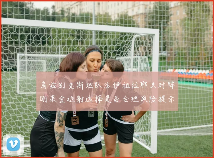 乌兹别克斯坦队法伊祖拉耶夫对阵刚果金远射选择是否合理风险提示