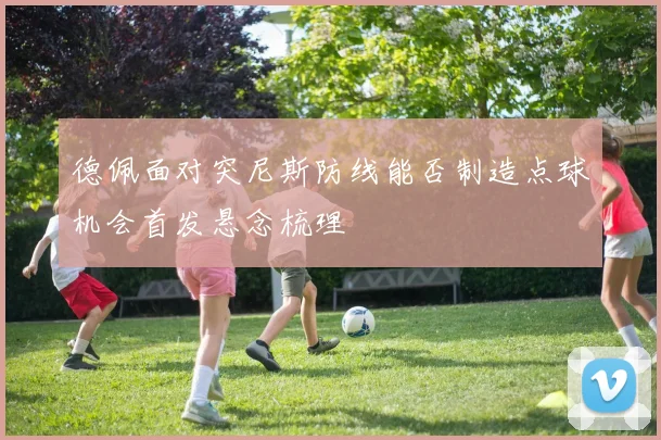 德佩面对突尼斯防线能否制造点球机会首发悬念梳理