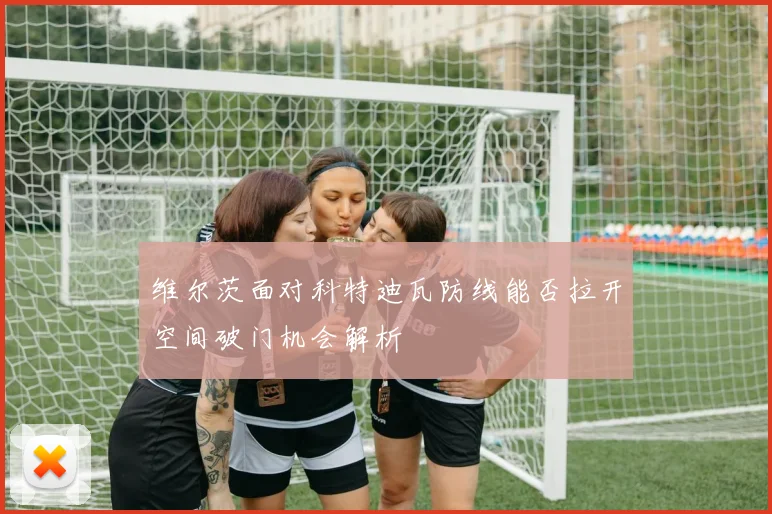 维尔茨面对科特迪瓦防线能否拉开空间破门机会解析