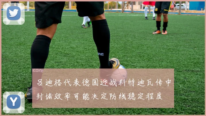 吕迪格代表德国迎战科特迪瓦传中封堵效率可能决定防线稳定程度