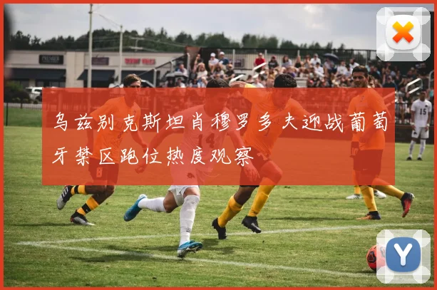 乌兹别克斯坦肖穆罗多夫迎战葡萄牙禁区跑位热度观察
