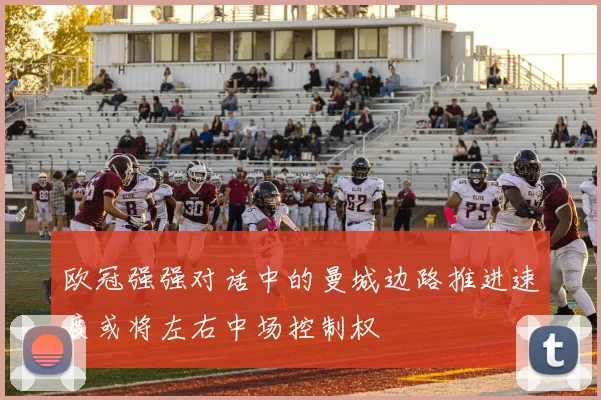 欧冠强强对话中的曼城边路推进速度或将左右中场控制权