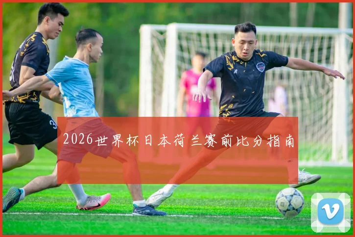 2026世界杯日本荷兰赛前比分指南