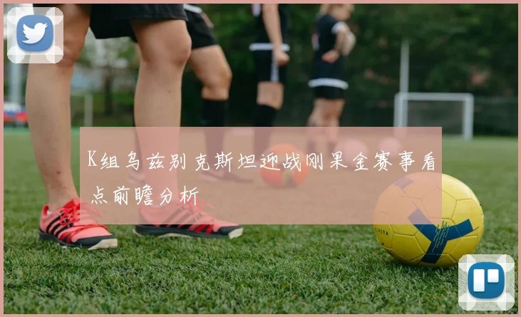 K组乌兹别克斯坦迎战刚果金赛事看点前瞻分析