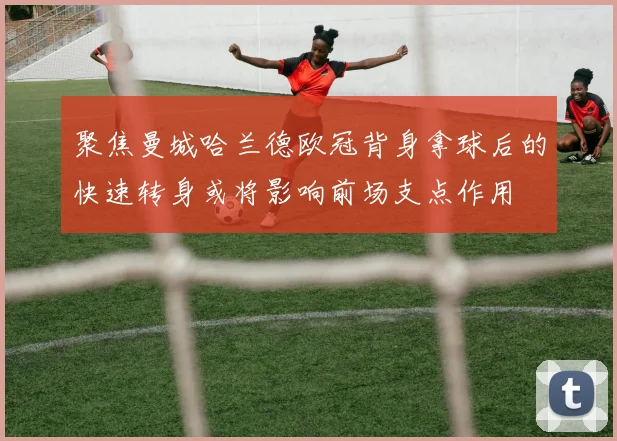 聚焦曼城哈兰德欧冠背身拿球后的快速转身或将影响前场支点作用